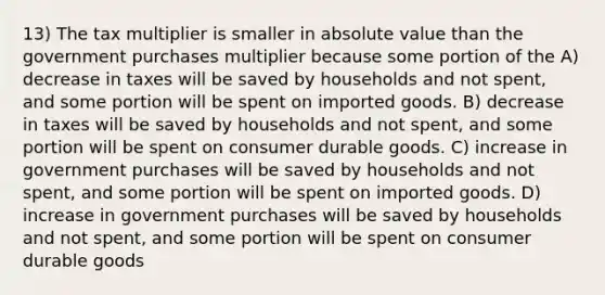 13) The tax multiplier is smaller in absolute value than the government purchases multiplier because some portion of the A) decrease in taxes will be saved by households and not spent, and some portion will be spent on imported goods. B) decrease in taxes will be saved by households and not spent, and some portion will be spent on consumer durable goods. C) increase in government purchases will be saved by households and not spent, and some portion will be spent on imported goods. D) increase in government purchases will be saved by households and not spent, and some portion will be spent on consumer durable goods