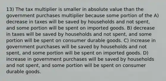 13) The tax multiplier is smaller in absolute value than the government purchases multiplier because some portion of the A) decrease in taxes will be saved by households and not spent, and some portion will be spent on imported goods. B) decrease in taxes will be saved by households and not spent, and some portion will be spent on consumer durable goods. C) increase in government purchases will be saved by households and not spent, and some portion will be spent on imported goods. D) increase in government purchases will be saved by households and not spent, and some portion will be spent on consumer durable goods.