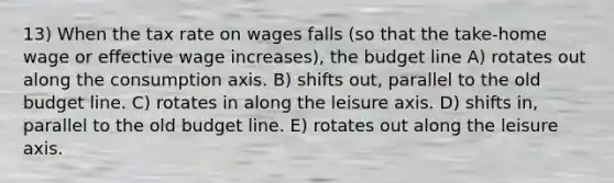 13) When the tax rate on wages falls (so that the take-home wage or effective wage increases), the budget line A) rotates out along the consumption axis. B) shifts out, parallel to the old budget line. C) rotates in along the leisure axis. D) shifts in, parallel to the old budget line. E) rotates out along the leisure axis.