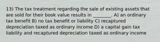 13) The tax treatment regarding the sale of existing assets that are sold for their book value results in ________. A) an ordinary tax benefit B) no tax benefit or liability C) recaptured depreciation taxed as ordinary income D) a capital gain tax liability and recaptured depreciation taxed as ordinary income