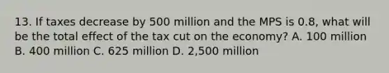 13. If taxes decrease by 500 million and the MPS is 0.8, what will be the total effect of the tax cut on the economy? A. 100 million B. 400 million C. 625 million D. 2,500 million