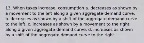 13. When taxes increase, consumption a. decreases as shown by a movement to the left along a given aggregate-demand curve. b. decreases as shown by a shift of the aggregate demand curve to the left. c. increases as shown by a movement to the right along a given aggregate-demand curve. d. increases as shown by a shift of the aggregate demand curve to the right.