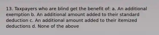 13. Taxpayers who are blind get the benefit of: a. An additional exemption b. An additional amount added to their standard deduction c. An additional amount added to their itemized deductions d. None of the above