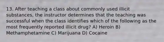 13. After teaching a class about commonly used illicit substances, the instructor determines that the teaching was successful when the class identifies which of the following as the most frequently reported illicit drug? A) Heroin B) Methamphetamine C) Marijuana D) Cocaine