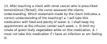 13. After teaching a client with renal cancer who is prescribed temsirolimus (Torisel), the nurse assesses the clients understanding. Which statement made by the client indicates a correct understanding of the teaching? a. I will take this medication with food and plenty of water. b. I shall keep my appointment at the infusion center each week. c. Ill limit my intake of green leafy vegetables while on this medication. d. I must not take this medication if I have an infection or am feeling ill.