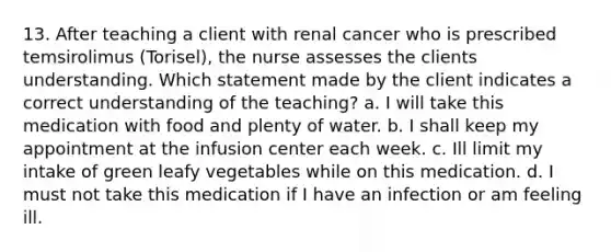 13. After teaching a client with renal cancer who is prescribed temsirolimus (Torisel), the nurse assesses the clients understanding. Which statement made by the client indicates a correct understanding of the teaching? a. I will take this medication with food and plenty of water. b. I shall keep my appointment at the infusion center each week. c. Ill limit my intake of green leafy vegetables while on this medication. d. I must not take this medication if I have an infection or am feeling ill.