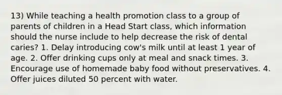 13) While teaching a health promotion class to a group of parents of children in a Head Start class, which information should the nurse include to help decrease the risk of dental caries? 1. Delay introducing cow's milk until at least 1 year of age. 2. Offer drinking cups only at meal and snack times. 3. Encourage use of homemade baby food without preservatives. 4. Offer juices diluted 50 percent with water.