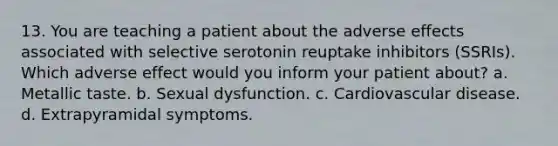 13. You are teaching a patient about the adverse effects associated with selective serotonin reuptake inhibitors (SSRIs). Which adverse effect would you inform your patient about? a. Metallic taste. b. Sexual dysfunction. c. Cardiovascular disease. d. Extrapyramidal symptoms.