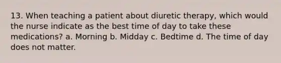 13. When teaching a patient about diuretic therapy, which would the nurse indicate as the best time of day to take these medications? a. Morning b. Midday c. Bedtime d. The time of day does not matter.