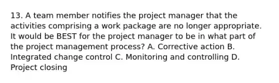 13. A team member notifies the project manager that the activities comprising a work package are no longer appropriate. It would be BEST for the project manager to be in what part of the project management process? A. Corrective action B. Integrated change control C. Monitoring and controlling D. Project closing