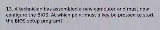 13. A technician has assembled a new computer and must now configure the BIOS. At which point must a key be pressed to start the BIOS setup program?