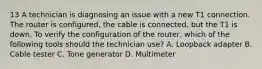 13 A technician is diagnosing an issue with a new T1 connection. The router is configured, the cable is connected, but the T1 is down. To verify the configuration of the router, which of the following tools should the technician use? A. Loopback adapter B. Cable tester C. Tone generator D. Multimeter