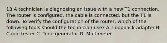 13 A technician is diagnosing an issue with a new T1 connection. The router is configured, the cable is connected, but the T1 is down. To verify the configuration of the router, which of the following tools should the technician use? A. Loopback adapter B. Cable tester C. Tone generator D. Multimeter