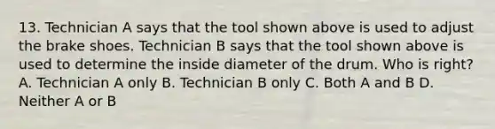 13. Technician A says that the tool shown above is used to adjust the brake shoes. Technician B says that the tool shown above is used to determine the inside diameter of the drum. Who is right? A. Technician A only B. Technician B only C. Both A and B D. Neither A or B