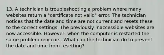 13. A technician is troubleshooting a problem where many websites return a "certificate not valid" error. The technician notices that the date and time are not current and resets these to the correct settings. The previously inaccessible websites are now accessible. However, when the computer is restarted the same problem reoccurs. What can the technician do to prevent the date and time from resetting?