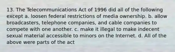 13. The Telecommunications Act of 1996 did all of the following except a. loosen federal restrictions of media ownership. b. allow broadcasters, telephone companies, and cable companies to compete with one another. c. make it illegal to make indecent sexual material accessible to minors on the Internet. d. All of the above were parts of the act