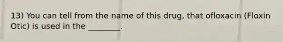 13) You can tell from the name of this drug, that ofloxacin (Floxin Otic) is used in the ________.