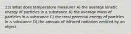 13) What does temperature measure? A) the average kinetic energy of particles in a substance B) the average mass of particles in a substance C) the total potential energy of particles in a substance D) the amount of infrared radiation emitted by an object