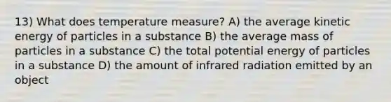 13) What does temperature measure? A) the average kinetic energy of particles in a substance B) the average mass of particles in a substance C) the total potential energy of particles in a substance D) the amount of infrared radiation emitted by an object