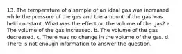 13. The temperature of a sample of an ideal gas was increased while the pressure of the gas and the amount of the gas was held constant. What was the effect on the volume of the gas? a. The volume of the gas increased. b. The volume of the gas decreased. c. There was no change in the volume of the gas. d. There is not enough information to answer the question.