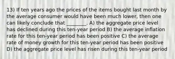 13) If ten years ago the prices of the items bought last month by the average consumer would have been much lower, then one can likely conclude that ________. A) the aggregate price level has declined during this ten-year period B) the average inflation rate for this ten-year period has been positive C) the average rate of money growth for this ten-year period has been positive D) the aggregate price level has risen during this ten-year period