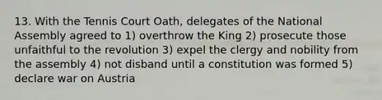 13. With the Tennis Court Oath, delegates of the National Assembly agreed to 1) overthrow the King 2) prosecute those unfaithful to the revolution 3) expel the clergy and nobility from the assembly 4) not disband until a constitution was formed 5) declare war on Austria