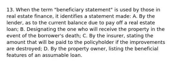 13. When the term "beneficiary statement" is used by those in real estate finance, it identifies a statement made: A. By the lender, as to the current balance due to pay off a real estate loan; B. Designating the one who will receive the property in the event of the borrower's death; C. By the insurer, stating the amount that will be paid to the policyholder if the improvements are destroyed; D. By the property owner, listing the beneficial features of an assumable loan.