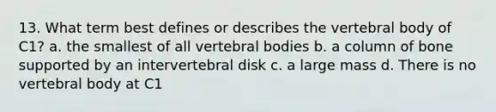 13. What term best defines or describes the vertebral body of C1? a. the smallest of all vertebral bodies b. a column of bone supported by an intervertebral disk c. a large mass d. There is no vertebral body at C1