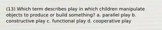 (13) Which term describes play in which children manipulate objects to produce or build something? a. parallel play b. constructive play c. functional play d. cooperative play