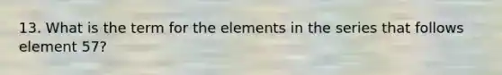 13. What is the term for the elements in the series that follows element 57?