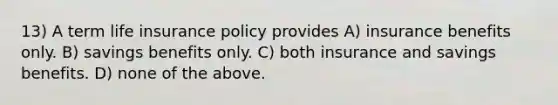 13) A term life insurance policy provides A) insurance benefits only. B) savings benefits only. C) both insurance and savings benefits. D) none of the above.