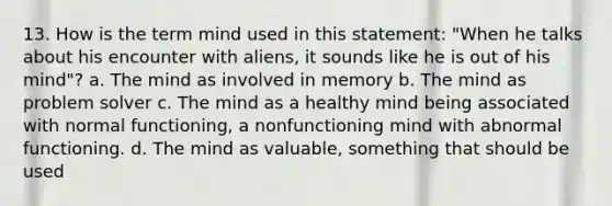 13. How is the term mind used in this statement: "When he talks about his encounter with aliens, it sounds like he is out of his mind"? a. The mind as involved in memory b. The mind as problem solver c. The mind as a healthy mind being associated with normal functioning, a nonfunctioning mind with abnormal functioning. d. The mind as valuable, something that should be used