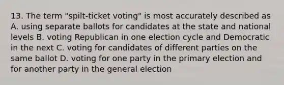 13. The term "spilt-ticket voting" is most accurately described as A. using separate ballots for candidates at the state and national levels B. voting Republican in one election cycle and Democratic in the next C. voting for candidates of different parties on the same ballot D. voting for one party in the primary election and for another party in the general election