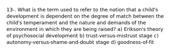 13-. What is the term used to refer to the notion that a child's development is dependent on the degree of match between the child's temperament and the nature and demands of the environment in which they are being raised? a) Erikson's theory of psychosocial development b) trust-versus-mistrust stage c) autonomy-versus-shame-and-doubt stage d) goodness-of-fit