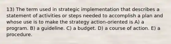 13) The term used in strategic implementation that describes a statement of activities or steps needed to accomplish a plan and whose use is to make the strategy action-oriented is A) a program. B) a guideline. C) a budget. D) a course of action. E) a procedure.