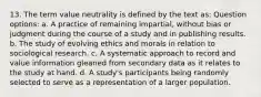 13. The term value neutrality is defined by the text as: Question options: a. A practice of remaining impartial, without bias or judgment during the course of a study and in publishing results. b. The study of evolving ethics and morals in relation to sociological research. c. A systematic approach to record and value information gleaned from secondary data as it relates to the study at hand. d. A study's participants being randomly selected to serve as a representation of a larger population.