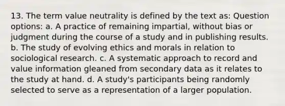 13. The term value neutrality is defined by the text as: Question options: a. A practice of remaining impartial, without bias or judgment during the course of a study and in publishing results. b. The study of evolving ethics and morals in relation to sociological research. c. A systematic approach to record and value information gleaned from secondary data as it relates to the study at hand. d. A study's participants being randomly selected to serve as a representation of a larger population.