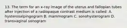 13. The term for an x-ray image of the uterus and fallopian tubes after injection of a radiopaque contrast medium is called: A. hysterosalpingogram B. mammogram C. sonohysterogram D. transvaginal sonogram