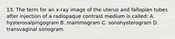 13. The term for an x-ray image of the uterus and fallopian tubes after injection of a radiopaque contrast medium is called: A. hysterosalpingogram B. mammogram C. sonohysterogram D. transvaginal sonogram