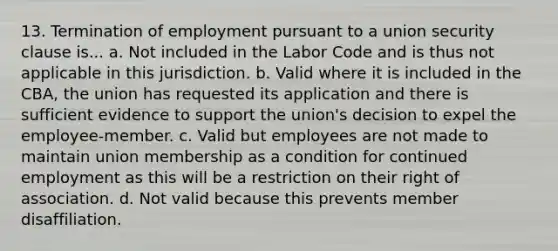 13. Termination of employment pursuant to a union security clause is... a. Not included in the Labor Code and is thus not applicable in this jurisdiction. b. Valid where it is included in the CBA, the union has requested its application and there is sufficient evidence to support the union's decision to expel the employee-member. c. Valid but employees are not made to maintain union membership as a condition for continued employment as this will be a restriction on their right of association. d. Not valid because this prevents member disaffiliation.