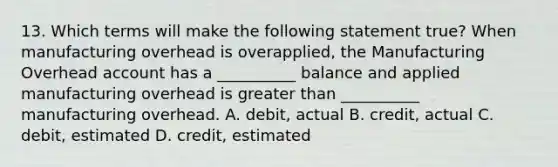 13. Which terms will make the following statement true? When manufacturing overhead is overapplied, the Manufacturing Overhead account has a __________ balance and applied manufacturing overhead is greater than __________ manufacturing overhead. A. debit, actual B. credit, actual C. debit, estimated D. credit, estimated