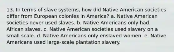 13. In terms of slave systems, how did Native American societies differ from European colonies in America? a. Native American societies never used slaves. b. Native Americans only had African slaves. c. Native American societies used slavery on a small scale. d. Native Americans only enslaved women. e. Native Americans used large-scale plantation slavery.