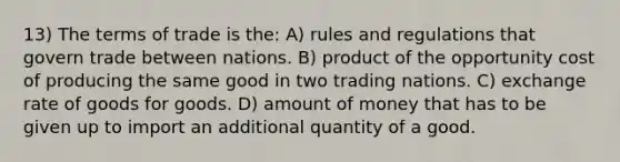 13) The terms of trade is the: A) rules and regulations that govern trade between nations. B) product of the opportunity cost of producing the same good in two trading nations. C) exchange rate of goods for goods. D) amount of money that has to be given up to import an additional quantity of a good.