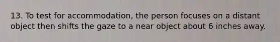 13. To test for accommodation, the person focuses on a distant object then shifts the gaze to a near object about 6 inches away.