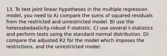 13. To test joint linear hypotheses in the multiple regression model, you need to A) compare the sums of squared residuals from the restricted and unrestricted model. B) use the heteroskedasticity-robust F-statistic. C) use several t-statistics and perform tests using the standard normal distribution. D) compare the adjusted R2 for the model which imposes the restrictions, and the unrestricted model.