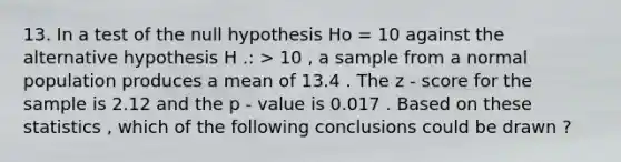 13. In a test of the null hypothesis Ho = 10 against the alternative hypothesis H .: > 10 , a sample from a normal population produces a mean of 13.4 . The z - score for the sample is 2.12 and the p - value is 0.017 . Based on these statistics , which of the following conclusions could be drawn ?