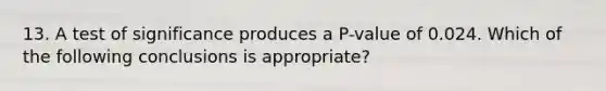 13. A test of significance produces a P-value of 0.024. Which of the following conclusions is appropriate?