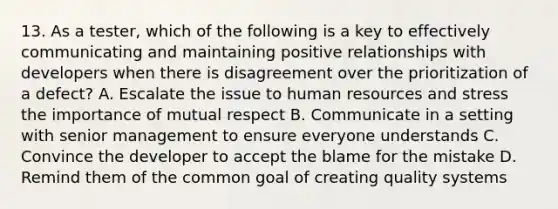 13. As a tester, which of the following is a key to effectively communicating and maintaining positive relationships with developers when there is disagreement over the prioritization of a defect? A. Escalate the issue to human resources and stress the importance of mutual respect B. Communicate in a setting with senior management to ensure everyone understands C. Convince the developer to accept the blame for the mistake D. Remind them of the common goal of creating quality systems