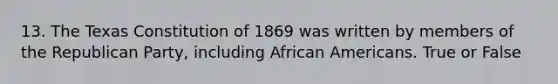 13. The Texas Constitution of 1869 was written by members of the Republican Party, including African Americans. True or False