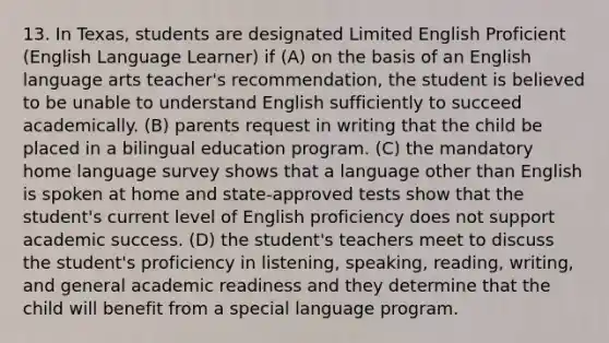 13. In Texas, students are designated Limited English Proficient (English Language Learner) if (A) on the basis of an English language arts teacher's recommendation, the student is believed to be unable to understand English sufficiently to succeed academically. (B) parents request in writing that the child be placed in a bilingual education program. (C) the mandatory home language survey shows that a language other than English is spoken at home and state-approved tests show that the student's current level of English proficiency does not support academic success. (D) the student's teachers meet to discuss the student's proficiency in listening, speaking, reading, writing, and general academic readiness and they determine that the child will benefit from a special language program.